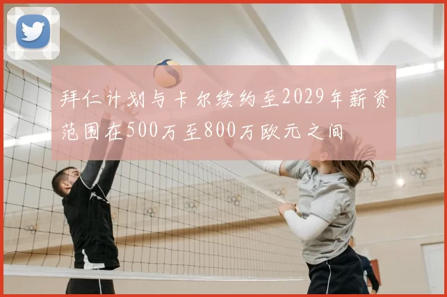 拜仁计划与卡尔续约至2029年薪资范围在500万至800万欧元之间