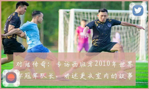 对话传奇：专访西班牙2010年世界杯冠军队长，讲述更衣室内的故事