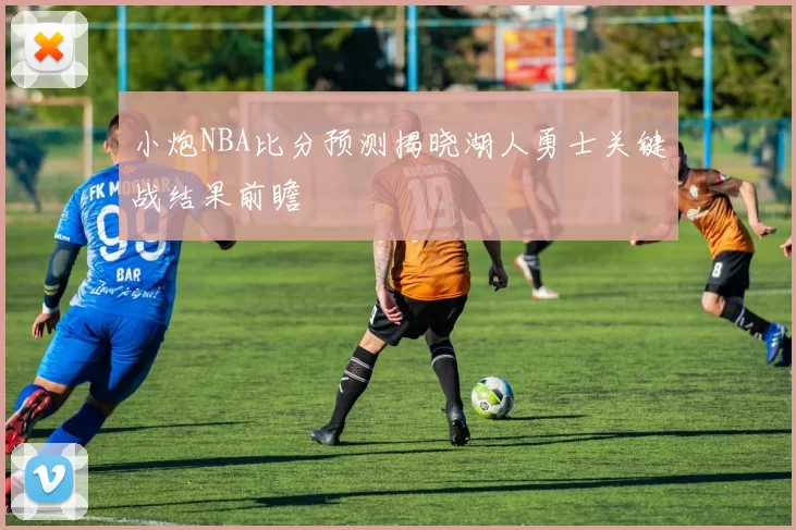 小炮NBA比分预测揭晓湖人勇士关键战结果前瞻