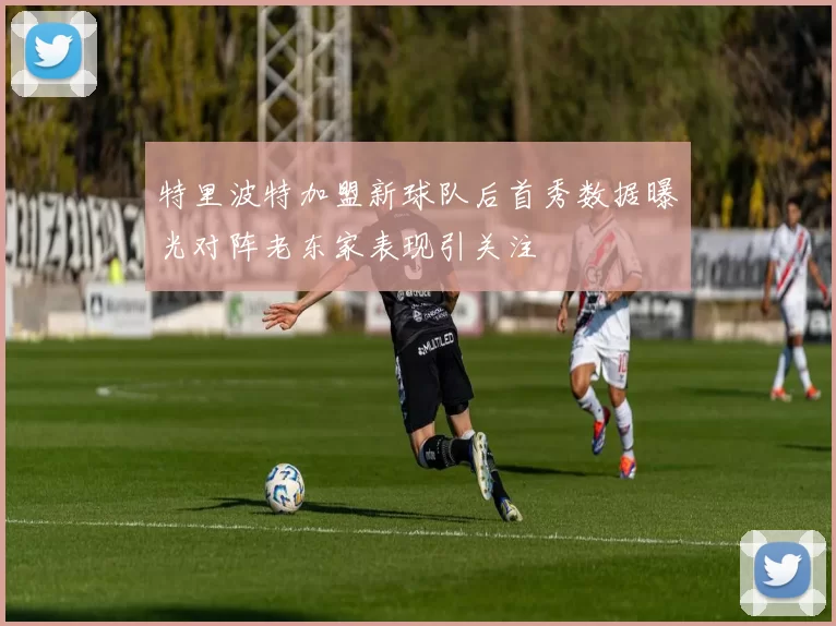 特里波特加盟新球队后首秀数据曝光对阵老东家表现引关注