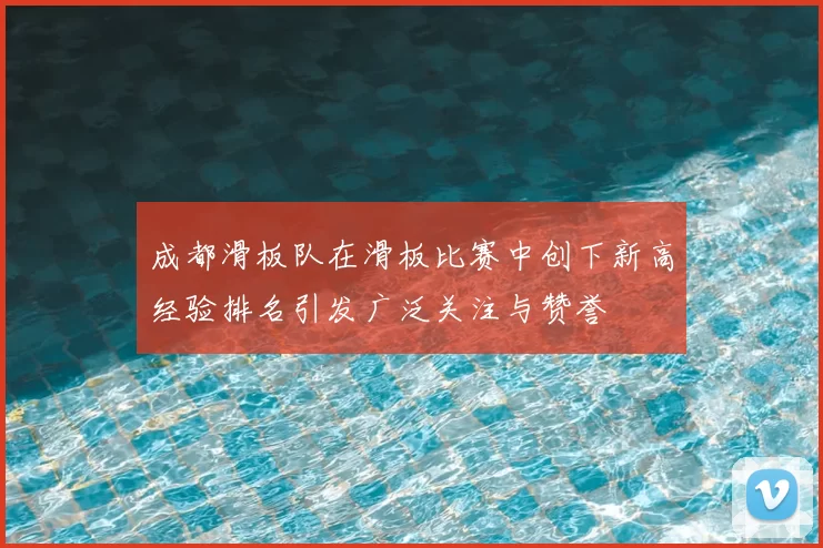 成都滑板队在滑板比赛中创下新高经验排名引发广泛关注与赞誉