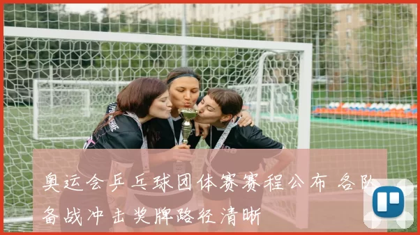 奥运会乒乓球团体赛赛程公布 各队备战冲击奖牌路径清晰