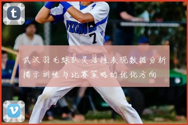 武汉羽毛球队灵活性表现数据分析揭示训练与比赛策略的优化方向