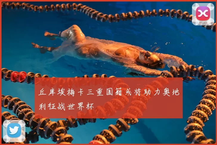 丘库埃梅卡三重国籍或将助力奥地利征战世界杯