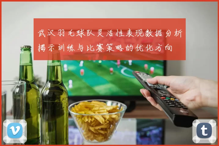 武汉羽毛球队灵活性表现数据分析揭示训练与比赛策略的优化方向