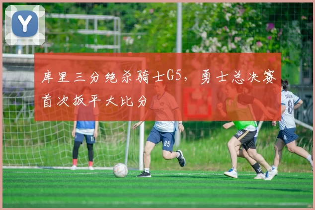 库里三分绝杀骑士G5，勇士总决赛首次扳平大比分