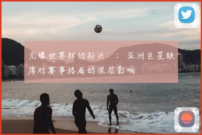 无缘世界杯的孙兴慜：亚洲巨星缺席对赛事格局的深层影响