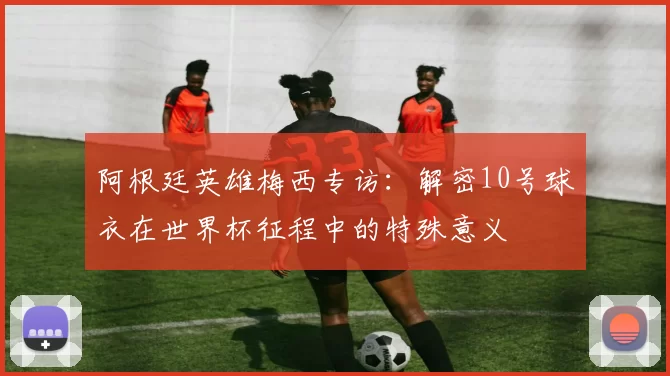 阿根廷英雄梅西专访:解密10号球衣在世界杯征程中的特殊意义