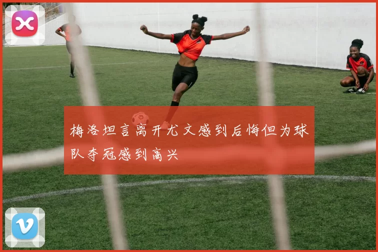 梅洛坦言离开尤文感到后悔但为球队夺冠感到高兴