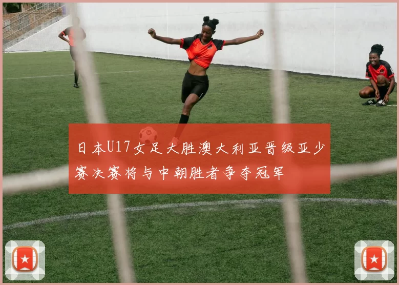 日本U17女足大胜澳大利亚晋级亚少赛决赛将与中朝胜者争夺冠军