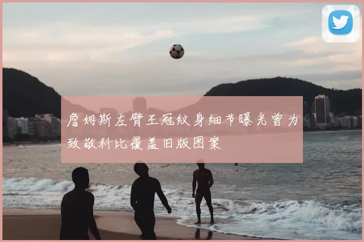 詹姆斯左臂王冠纹身细节曝光曾为致敬科比覆盖旧版图案