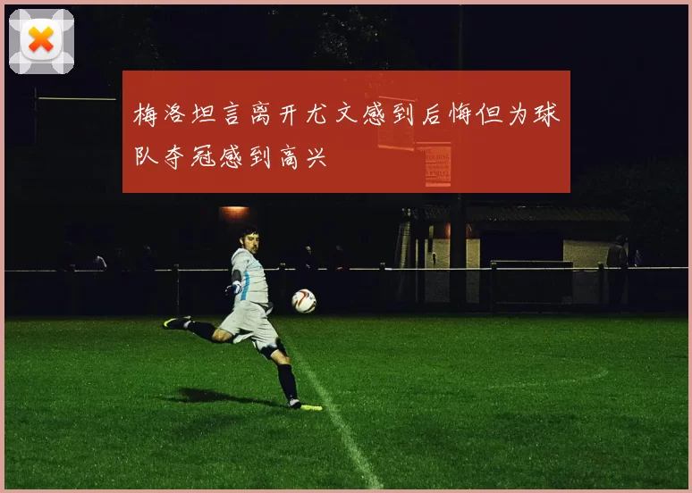 梅洛坦言离开尤文感到后悔但为球队夺冠感到高兴