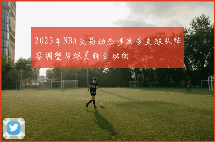 2023年NBA交易动态涉及多支球队阵容调整与球员转会动向