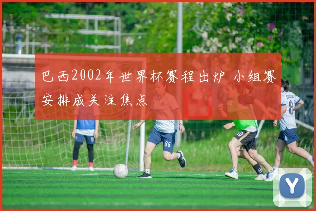 巴西2002年世界杯赛程出炉 小组赛安排成关注焦点