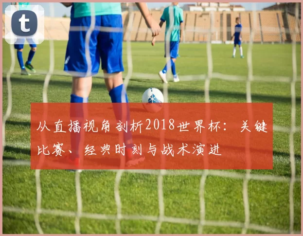 从直播视角剖析2018世界杯:关键比赛、经典时刻与战术演进
