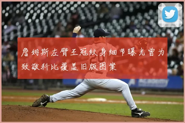 詹姆斯左臂王冠纹身细节曝光曾为致敬科比覆盖旧版图案