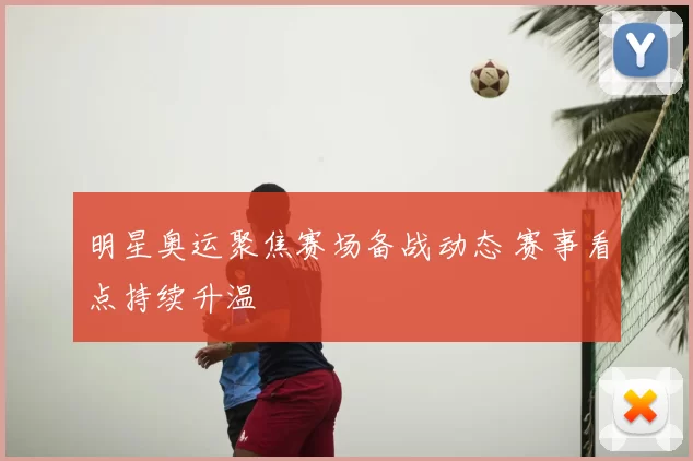明星奥运聚焦赛场备战动态 赛事看点持续升温