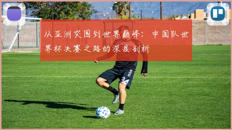 从亚洲突围到世界巅峰:中国队世界杯决赛之路的深度剖析