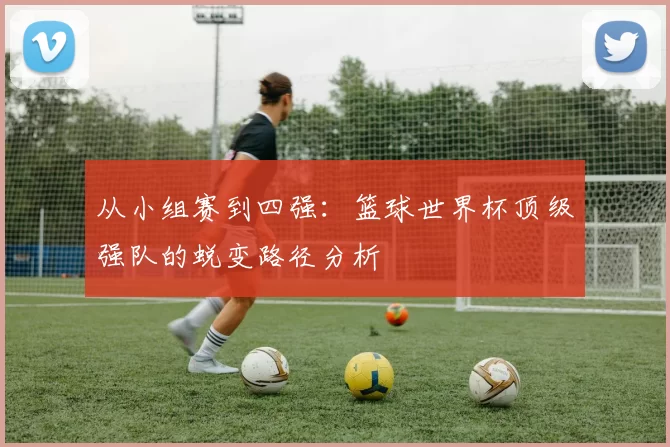 从小组赛到四强:篮球世界杯顶级强队的蜕变路径分析