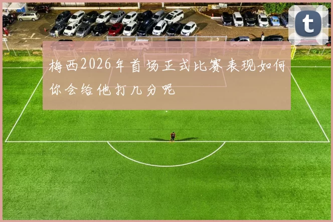 梅西2026年首场正式比赛表现如何你会给他打几分呢