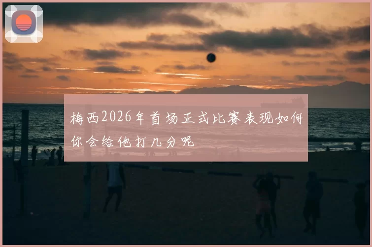 梅西2026年首场正式比赛表现如何你会给他打几分呢