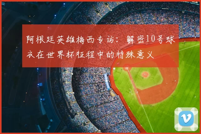 阿根廷英雄梅西专访:解密10号球衣在世界杯征程中的特殊意义