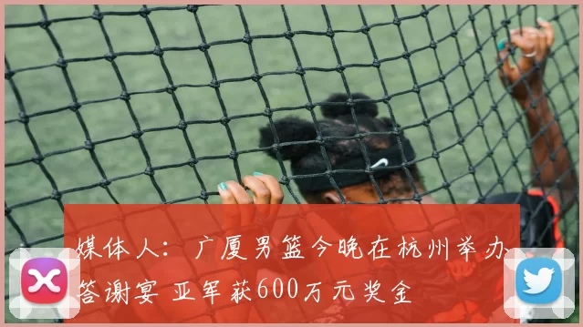 媒体人：广厦男篮今晚在杭州举办答谢宴 亚军获600万元奖金