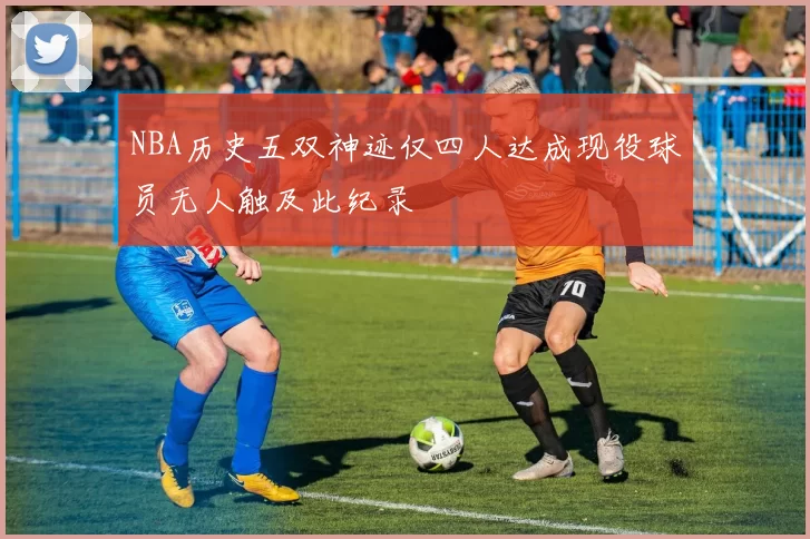 NBA历史五双神迹仅四人达成现役球员无人触及此纪录