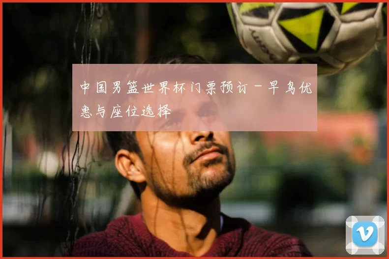 中国男篮世界杯门票预订 - 早鸟优惠与座位选择