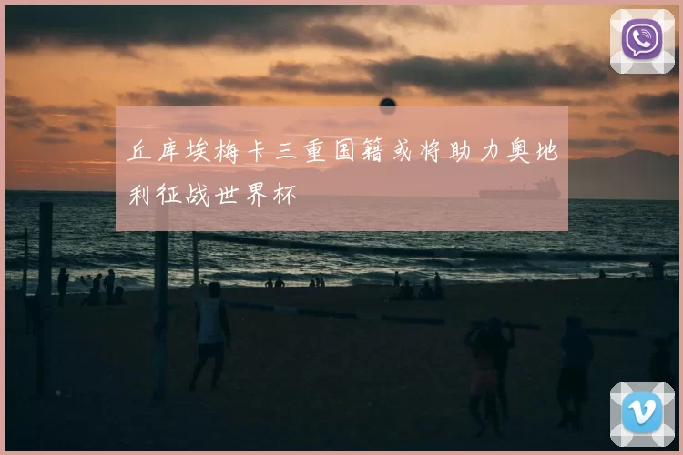 丘库埃梅卡三重国籍或将助力奥地利征战世界杯
