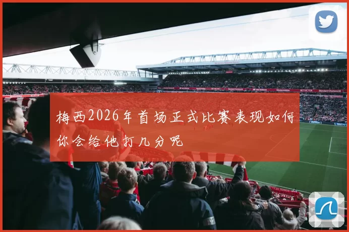 梅西2026年首场正式比赛表现如何你会给他打几分呢