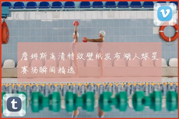詹姆斯高清特效壁纸发布湖人球星赛场瞬间精选