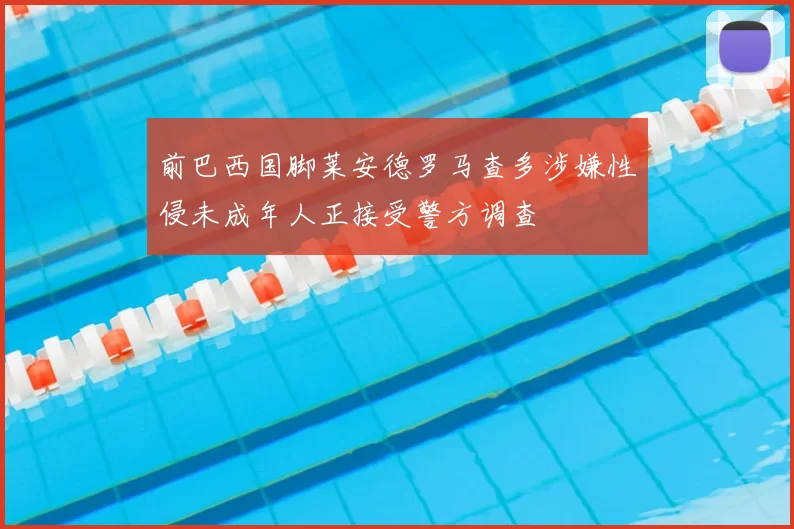 前巴西国脚莱安德罗马查多涉嫌性侵未成年人正接受警方调查