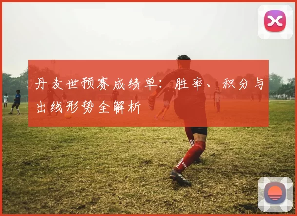 丹麦世预赛成绩单:胜率、积分与出线形势全解析