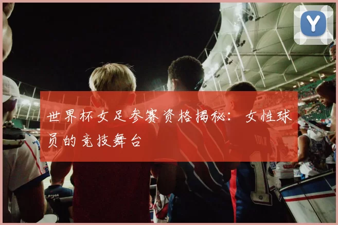 世界杯女足参赛资格揭秘:女性球员的竞技舞台