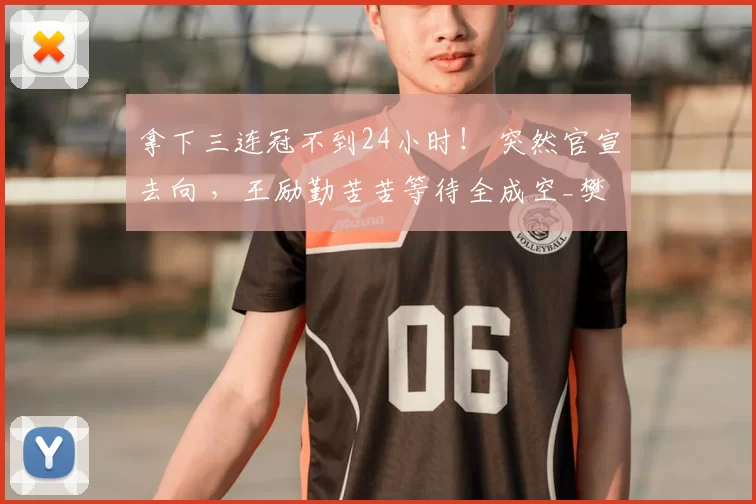 拿下三连冠不到24小时! 突然官宣去向 ,王励勤苦苦等待全成空_樊振东_赛季_国乒