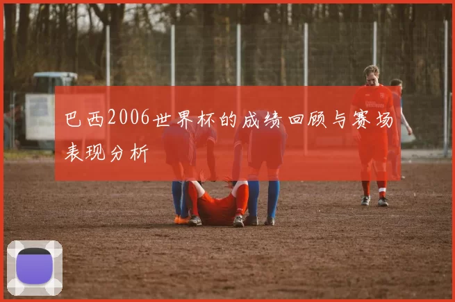 巴西2006世界杯的成绩回顾与赛场表现分析