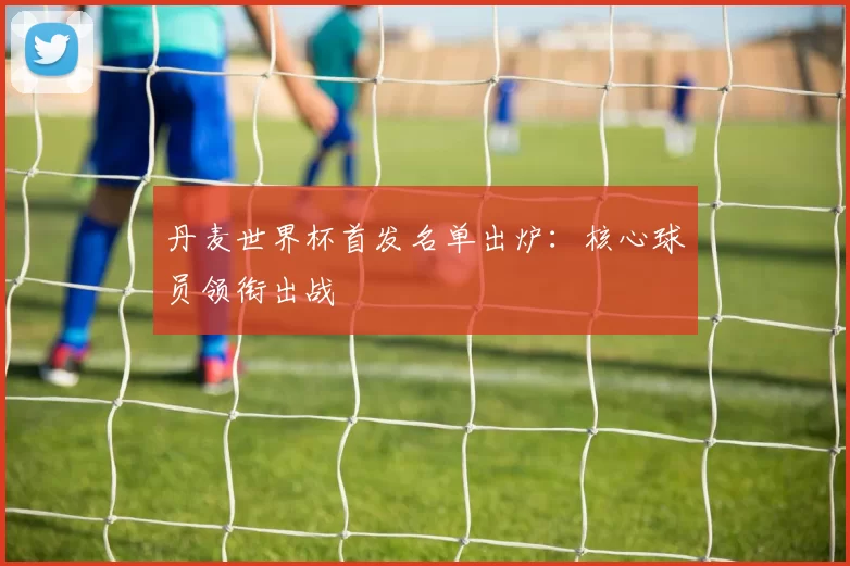 丹麦世界杯首发名单出炉:核心球员领衔出战