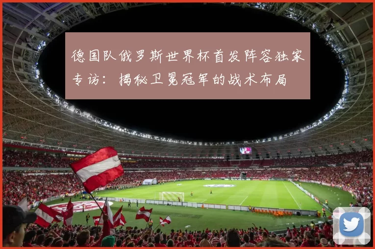 德国队俄罗斯世界杯首发阵容独家专访：揭秘卫冕冠军的战术布局