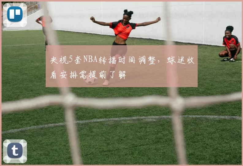 央视5套NBA转播时间调整,球迷收看安排需提前了解