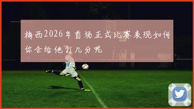 梅西2026年首场正式比赛表现如何你会给他打几分呢