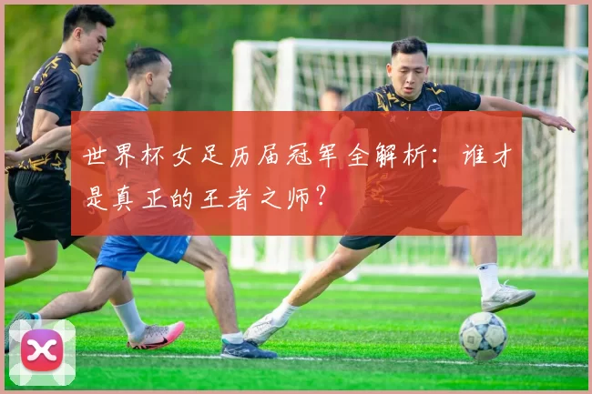 世界杯女足历届冠军全解析:谁才是真正的王者之师?