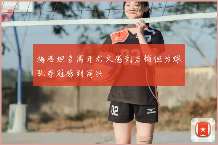 梅洛坦言离开尤文感到后悔但为球队夺冠感到高兴