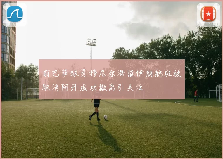 前巴萨球员穆尼尔滞留伊朗航班被取消阿丹成功撤离引关注
