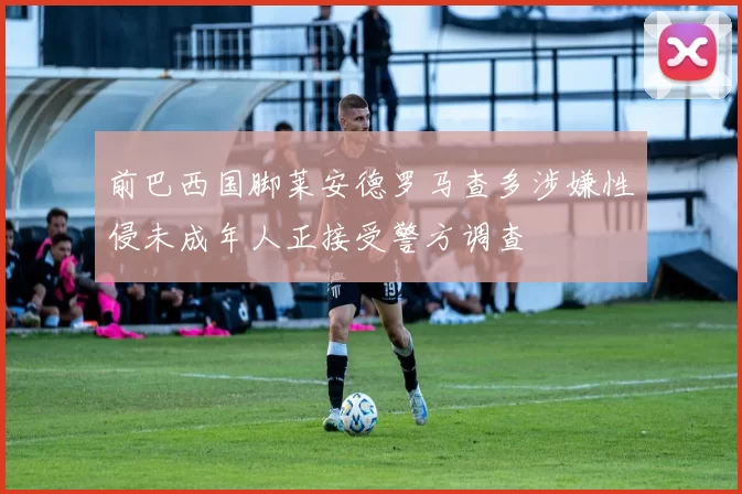 前巴西国脚莱安德罗马查多涉嫌性侵未成年人正接受警方调查