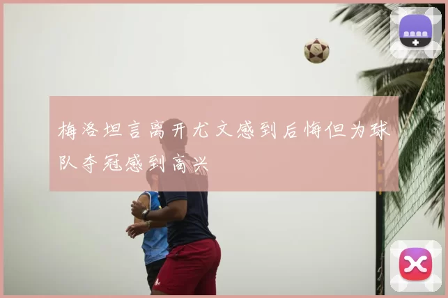 梅洛坦言离开尤文感到后悔但为球队夺冠感到高兴