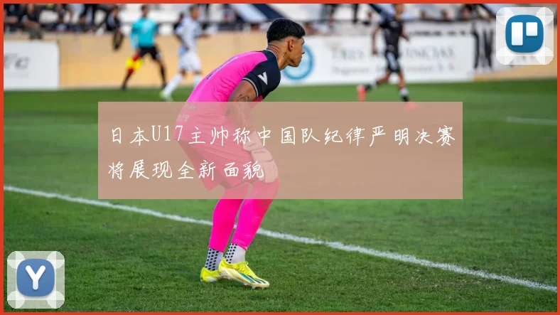 日本U17主帅称中国队纪律严明决赛将展现全新面貌