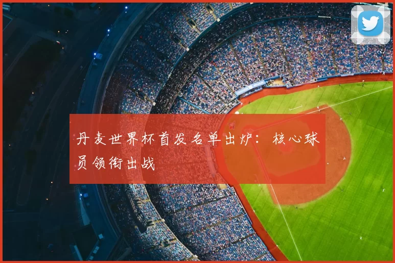 丹麦世界杯首发名单出炉:核心球员领衔出战
