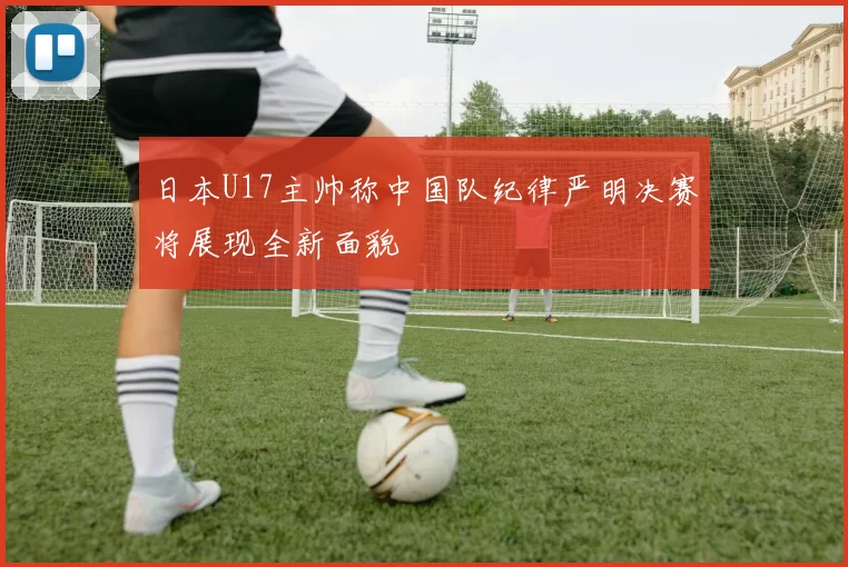 日本U17主帅称中国队纪律严明决赛将展现全新面貌