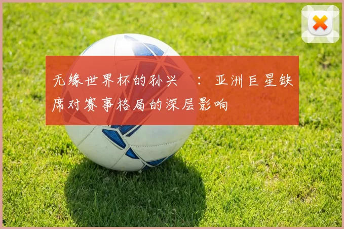 无缘世界杯的孙兴慜：亚洲巨星缺席对赛事格局的深层影响